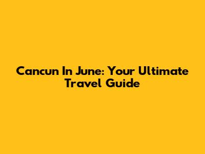 Cancun In June: Your Ultimate Travel Guide