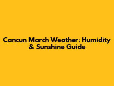 Cancun March Weather: Humidity & Sunshine Guide
