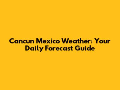 Cancun Mexico Weather: Your Daily Forecast Guide
