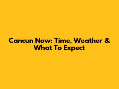 Cancun Now: Time, Weather & What To Expect