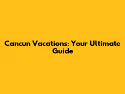 Cancun Vacations: Your Ultimate Guide