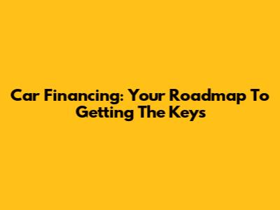 Car Financing: Your Roadmap To Getting The Keys