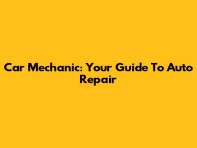 Car Mechanic: Your Guide To Auto Repair