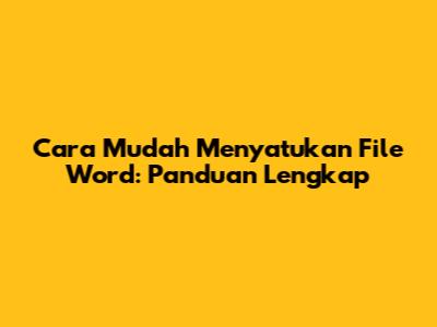 Cara Mudah Menyatukan File Word: Panduan Lengkap