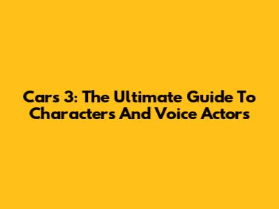 Cars 3: The Ultimate Guide To Characters And Voice Actors