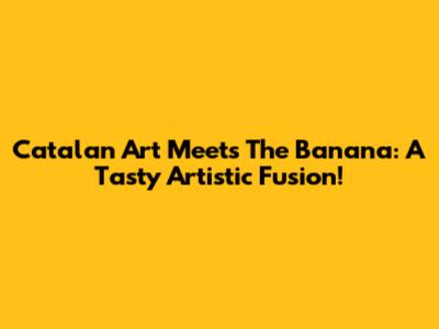Catalan Art Meets The Banana: A Tasty Artistic Fusion!