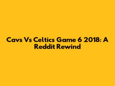 Cavs Vs Celtics Game 6 2018: A Reddit Rewind