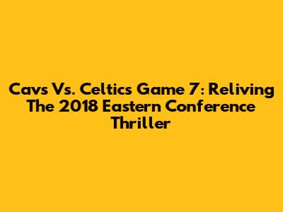 Cavs Vs. Celtics Game 7: Reliving The 2018 Eastern Conference Thriller