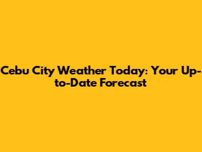 Cebu City Weather Today: Your Up-to-Date Forecast