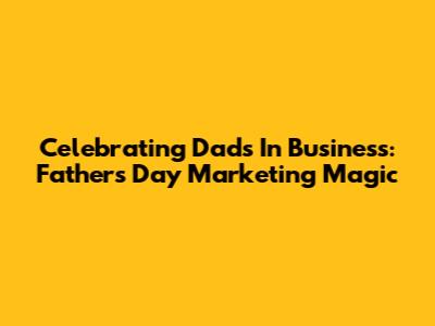 Celebrating Dads In Business: Father's Day Marketing Magic