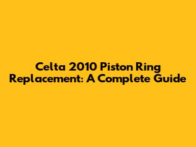 Celta 2010 Piston Ring Replacement: A Complete Guide