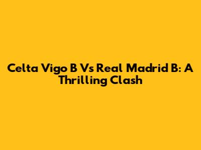 Celta Vigo B Vs Real Madrid B: A Thrilling Clash
