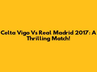 Celta Vigo Vs Real Madrid 2017: A Thrilling Match!
