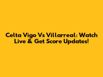 Celta Vigo Vs Villarreal: Watch Live & Get Score Updates!