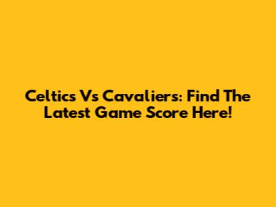 Celtics Vs Cavaliers: Find The Latest Game Score Here!
