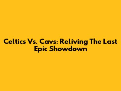 Celtics Vs. Cavs: Reliving The Last Epic Showdown