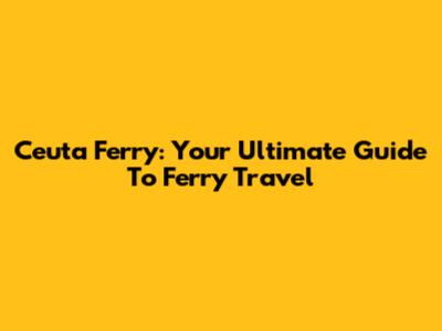 Ceuta Ferry: Your Ultimate Guide To Ferry Travel