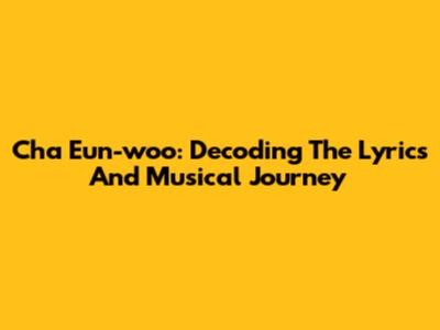 Cha Eun-woo: Decoding The Lyrics And Musical Journey