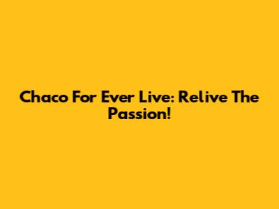 Chaco For Ever Live: Relive The Passion!