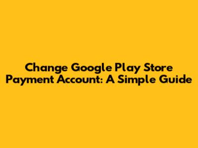 Change Google Play Store Payment Account: A Simple Guide