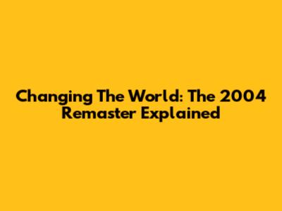 Changing The World: The 2004 Remaster Explained