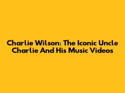 Charlie Wilson: The Iconic Uncle Charlie And His Music Videos
