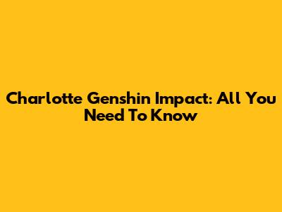 Charlotte Genshin Impact: All You Need To Know