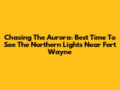 Chasing The Aurora: Best Time To See The Northern Lights Near Fort Wayne