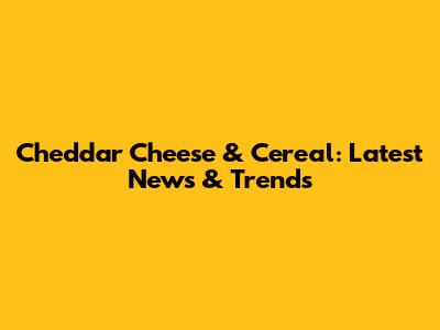 Cheddar Cheese & Cereal: Latest News & Trends
