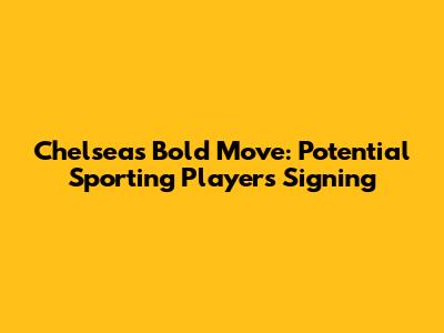 Chelsea's Bold Move: Potential Sporting Players Signing