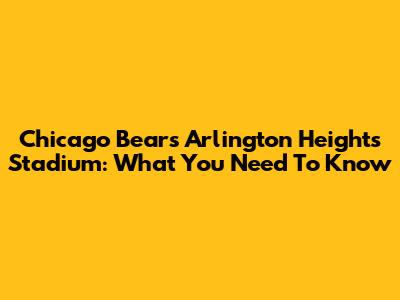 Chicago Bears' Arlington Heights Stadium: What You Need To Know