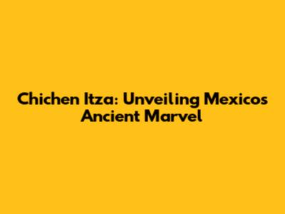 Chichen Itza: Unveiling Mexico's Ancient Marvel