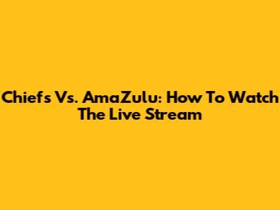 Chiefs Vs. AmaZulu: How To Watch The Live Stream