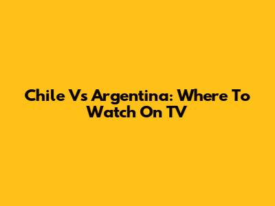 Chile Vs Argentina: Where To Watch On TV