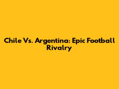 Chile Vs. Argentina: Epic Football Rivalry