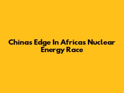China's Edge In Africa's Nuclear Energy Race
