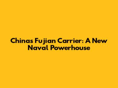 China's Fujian Carrier: A New Naval Powerhouse