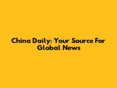 China Daily: Your Source For Global News