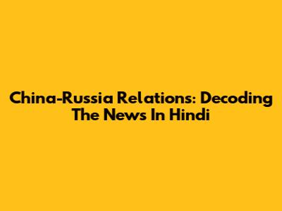 China-Russia Relations: Decoding The News In Hindi