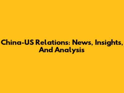 China-US Relations: News, Insights, And Analysis