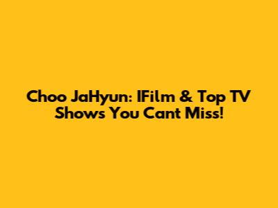 Choo JaHyun: IFilm & Top TV Shows You Can't Miss!