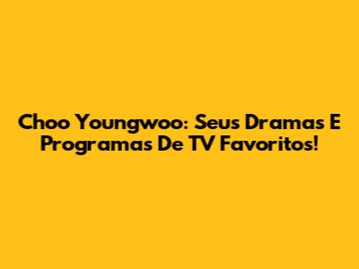 Choo Youngwoo: Seus Dramas E Programas De TV Favoritos!