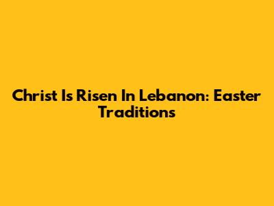 Christ Is Risen In Lebanon: Easter Traditions