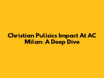 Christian Pulisic's Impact At AC Milan: A Deep Dive