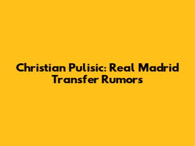 Christian Pulisic: Real Madrid Transfer Rumors