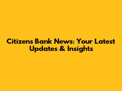 Citizens Bank News: Your Latest Updates & Insights