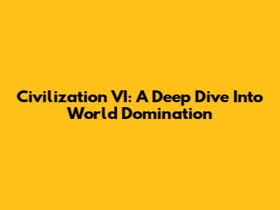 Civilization VI: A Deep Dive Into World Domination