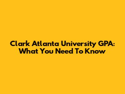 Clark Atlanta University GPA: What You Need To Know