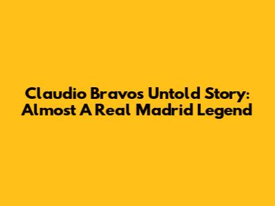 Claudio Bravo's Untold Story: Almost A Real Madrid Legend
