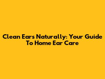 Clean Ears Naturally: Your Guide To Home Ear Care